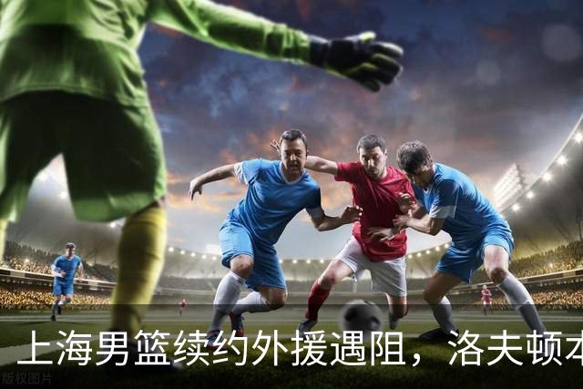 上海男篮续约外援遇阻，洛夫顿本人发声：他们不想让我回去！