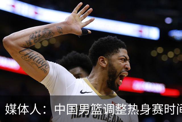 媒体人：中国男篮调整热身赛时间是为了方便留洋球员归来参赛