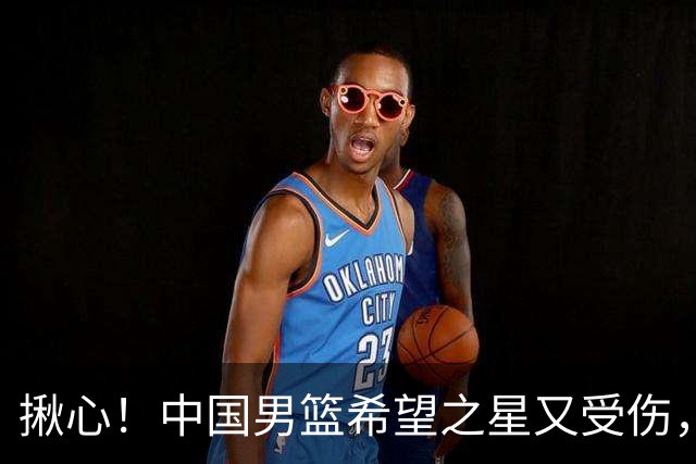 揪心！中国男篮希望之星又受伤，常年伤病缠身，一赛季只打19场球