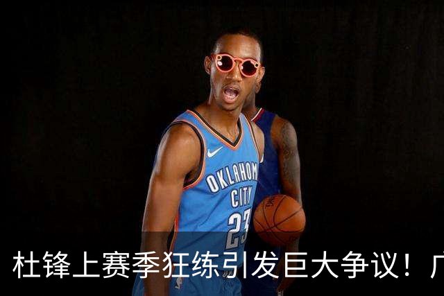 杜锋上赛季狂练引发巨大争议！广东放弃麦考尔优先签约权