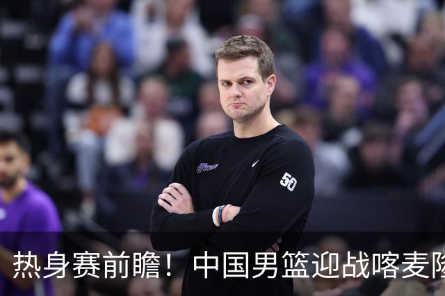 热身赛前瞻！中国男篮迎战喀麦隆，传来3大喜讯1条隐患，郭士强迎强援