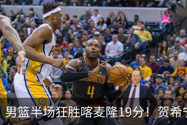 男篮半场狂胜喀麦隆19分！贺希宁+4将齐爆，全队命中率出奇高！