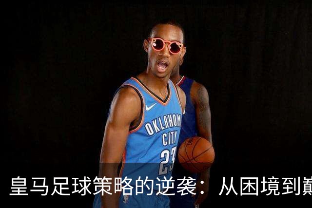 皇马足球策略的逆袭：从困境到巅峰的转变